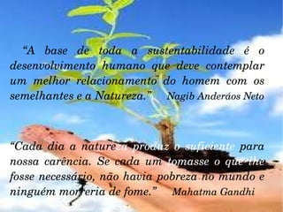 “ A base de toda a sustentabilidade é o desenvolvimento humano que deve contemplar um melhor relacionamento do homem com os semelhantes e a Natureza.”  Nagib Anderáos Neto “ Cada dia a nature za   produz o suficiente  para nossa carência. Se cada um  tomasse o que lhe  fosse necessário, não havia pobreza no mundo e ninguém morreria de fome.”  Mahatma Gandhi 