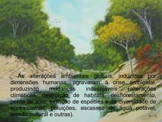 As alterações ambientais globais, induzidas por dimensões humanas, agravaram a crise ambiental, produzindo mudanças indesejáveis (alterações climáticas, destruição de habitats, desflorestamento, perda de solo, extinção de espécies e de diversidade de ecossistemas, poluições, escassez de água potável, erosão cultural e outras).  