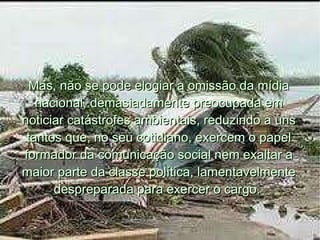 Mas, não se pode elogiar a omissão da mídia nacional, demasiadamente preocupada em noticiar catástrofes ambientais, reduzindo a uns tantos que, no seu cotidiano, exercem o papel formador da comunicação social nem exaltar a maior parte da classe política, lamentavelmente despreparada para exercer o cargo.  