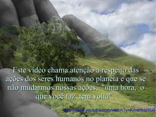 http://www.youtube.com/watch?v=KmentrtaVu0 Este vídeo chama atenção a respeito das ações dos seres humanos no planeta e que se não mudarmos nossas ações,  "uma hora,  o que você faz  tem volta".  