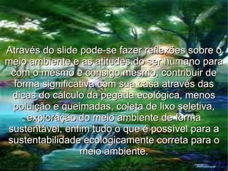 Através do slide pode-se fazer reflexões sobre o meio ambiente e as atitudes do ser humano para com o mesmo e consigo mesmo, contribuir de forma significativa com sua casa através das dicas do cálculo da pegada ecológica, menos poluição e queimadas, coleta de lixo seletiva, exploração do meio ambiente de forma sustentável, enfim tudo o que é possível para a sustentabilidade ecologicamente correta para o meio ambiente. 