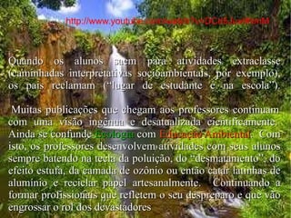 Muitas publicações que chegam aos professores continuam impregnadas de uma visão preservacionista exclusiva, ingênua e desatualizada cientificamente.  Ainda se confunde Ecologia com Educação Ambiental.  Com isto, os professores são estimulados a desenvolver atividades reducionistas com seus alunos ou, então, bater na tecla da poluição, do “desmatamento”, do efeito estufa, da camada de ozônio ou então catar latinhas de alumínio e reciclar papel artesanalmente.  Continua-se produzindo profissionais que refletem o seu despreparo e vão engrossar o rol dos devastadores.  E quando os alunos saem para atividades extraclasse (caminhadas interpretativas socioambientais, por exemplo), os pais reclamam (“lugar de estudante é na escola”).  Quando os alunos saem para atividades extraclasse (caminhadas interpretativas socioambientais, por exemplo), os pais reclamam (“lugar de estudante é na escola”).    Muitas publicações que chegam aos professores continuam com uma visão ingênua e desatualizada cientificamente.  Ainda se confunde  Ecologia  com  Educação Ambiental .  Com isto, os professores desenvolvem atividades com seus alunos sempre batendo na tecla da poluição, do “desmatamento”, do efeito estufa, da camada de ozônio ou então catar latinhas de alumínio e reciclar papel artesanalmente.  Continuando a formar profissionais que refletem o seu despreparo e que vão engrossar o rol dos devastadores http://www.youtube.com/watch?v=DCd5Jux9NmM   