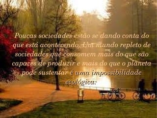 A respeito de todo o contexto assustador, acredita-se nas possibilidades da espécie humana.  Temos os genes da sobrevivência.  Temos que continuar nossa escalada evolucionária.  Transformar os problemas em desafios e encará-los. E a educação é um dos caminhos mais iluminados, com qualquer um dos tantos rótulos que receba.   Poucas sociedades estão se dando conta do que está acontecendo. Um mundo repleto de sociedades que consomem mais do que são capazes de produzir e mais do que o planeta pode sustentar  é uma impossibilidade ecológica.  