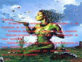 Objetivos:  * Promover um ambiente de aprendizagem e de mudanças de comportamentos.    * Fortalecer discussões a respeito do meio ambiente. *Articular possíveis soluções para a preservação do meio ambiente.  * Reforçar a ideia de que o homem é parte integrante do meio ambiente.    * Explorar  o ambiente em harmonia com o desenvolvimento sustentado.  