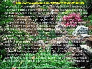 http://www.youtube.com/watch?v=atVb4M1WHoQ A produção é de JanneKalline ― 27 de maio de 2009 ― A  natureza,  cuja evolução é eterna, possui valor em si mesma, independentemente da utilidade econômica que tem para o ser humano que vive nela. Esta ideia central define a chamada ecologia profunda cuja influência é hoje cada vez maior e expressa a percepção prática de que o homem é parte inseparável, física, psicológica e espiritualmente, do ambiente em que vive. Na nova era global, milhões de pessoas voltam a perceber que o sentimento de comunhão com a natureza é um dos mais elevados de que o ser humano é capaz, e fonte de grande felicidade. Não é coisa do passado ou um costume do tempo das cavernas. Ao contrário, deverá marcar as civilizações do futuro. Em qualquer tempo histórico, o convívio direto com a natureza foi e será um fator decisivo para o bem-estar físico e psicológico do ser humano. Ao nível superficial, o homem coloca-se como centro do mundo. A natureza para ele é um grande cofre, abarrotado de riquezas renováveis. Em última instância, as causas da destruição ambiental são o individualismo ingênuo, o sentimento de cobiça material sem freios e a ilusão de que o ser humano está separado do meio ambiente, podendo agir sobre ele sem sofrer as consequências do que faz.  (fonte: introdução do livro "A Vida Secreta da Natureza" de Carlos Cardoso Aveline).  