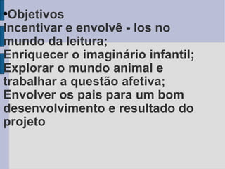 Objetivos Incentivar e envolvê - los no mundo da leitura;   Enriquecer o imaginário infantil; Explorar o mundo animal e trabalhar a questão afetiva;  Envolver os pais para um bom desenvolvimento e resultado do projeto   