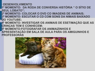 DESENVOLVIMENTO  1º MOMENTO:  DA RODA DE CONVERSA HISTÓRIA “ O SÍTIO DE SEUL LOBATO”; 2º MOMENTO: COLOCAR O DVD CO IMAGENS DE ANIMAIS; 3º MOMENTO: ESCUTAR O CD COM SONS DA NIMAIS BAIXADO DO YOUTUBE;  4º MOMENTO: INVESTIGAR OS ANIMAIS DE ESETIMAÇÃO QUE AS CRINÇAS TEM E CONHECEM; 5º MOMENTO:FOTOGRAFAR OS ANIMAIZINHOS E APRESENTAÇÃO EM SALA DE AULA PARA OS AMIGUINHOS E PROFESSORAS    
