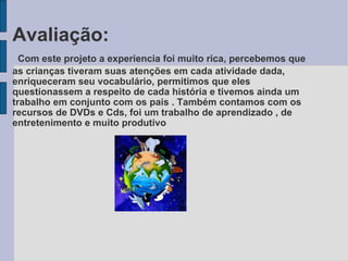 Avaliação:   Com este projeto a experiencia foi muito rica, percebemos que as crianças tiveram suas atenções em cada atividade dada, enriqueceram seu vocabulário, permitimos que eles questionassem a respeito de cada história e tivemos ainda um trabalho em conjunto com os pais . Também contamos com os recursos de DVDs e Cds, foi um trabalho de aprendizado , de entretenimento e muito produtivo  
