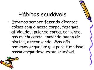 Hábitos saudáveis Estamos sempre fazendo diversas coisas com o nosso corpo, fazemos atividades, pulando corda, correndo, nos machucando, tomando banho de piscina, descansando…Mas não podemos esquecer que para tudo isso nosso corpo deve estar saudável.