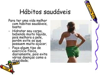 Hábitos saudáveis Para ter uma vida melhor com hábitos saudáveis, basta: Hidratar seu corpo, bebendo muito líquido, pois melhora a pele, porém evite os que possuem muito açúcar; Faça algum tipo de exercício físico, diariamente, pois evita várias doenças como a obesidade;