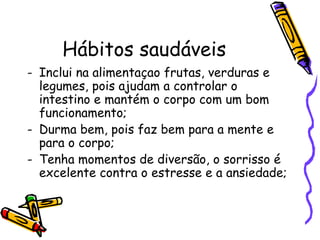 Hábitos saudáveis Inclui na alimentaçao frutas, verduras e legumes, pois ajudam a controlar o intestino e mantém o corpo com um bom funcionamento; Durma bem, pois faz bem para a mente e para o corpo; Tenha momentos de diversão, o sorrisso é excelente contra o estresse e a ansiedade;