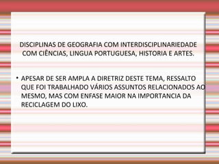 DISCIPLINAS DE GEOGRAFIA COM INTERDISCIPLINARIEDADE
  COM CIÊNCIAS, LINGUA PORTUGUESA, HISTORIA E ARTES.


• APESAR DE SER AMPLA A DIRETRIZ DESTE TEMA, RESSALTO
  QUE FOI TRABALHADO VÁRIOS ASSUNTOS RELACIONADOS AO
  MESMO, MAS COM ENFASE MAIOR NA IMPORTANCIA DA
  RECICLAGEM DO LIXO.
 