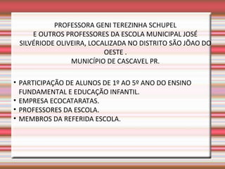 PROFESSORA GENI TEREZINHA SCHUPEL
     E OUTROS PROFESSORES DA ESCOLA MUNICIPAL JOSÉ
 SILVÉRIODE OLIVEIRA, LOCALIZADA NO DISTRITO SÃO JÕAO DO
                          OESTE .
                MUNICÍPIO DE CASCAVEL PR.

• PARTICIPAÇÃO DE ALUNOS DE 1º AO 5º ANO DO ENSINO
  FUNDAMENTAL E EDUCAÇÃO INFANTIL.
• EMPRESA ECOCATARATAS.
• PROFESSORES DA ESCOLA.
• MEMBROS DA REFERIDA ESCOLA.
 