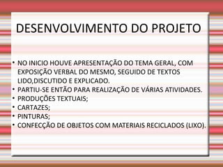 DESENVOLVIMENTO DO PROJETO

• NO INICIO HOUVE APRESENTAÇÃO DO TEMA GERAL, COM
  EXPOSIÇÃO VERBAL DO MESMO, SEGUIDO DE TEXTOS
  LIDO,DISCUTIDO E EXPLICADO.
• PARTIU-SE ENTÃO PARA REALIZAÇÃO DE VÁRIAS ATIVIDADES.
• PRODUÇÕES TEXTUAIS;
• CARTAZES;
• PINTURAS;
• CONFECÇÃO DE OBJETOS COM MATERIAIS RECICLADOS (LIXO).
 