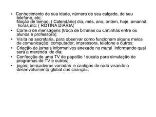 •   Conhecimento de sua idade, número de seu calçado, de seu telefone, etc; Noção de tempo: ( Calendário) dia, mês, ano, ontem, hoje, amanhã,  horas,etc; ( ROTINA DIÁRIA) Correio de mensagens (troca de bilhetes ou cartinhas entre os alunos e professora); Visita na secretaria, para observar como funcionam alguns meios de comunicação: computador, impressora, telefone e outros;  Criação de jornais informativos anexado no mural  informando qual será a merenda  do dia; Confecção de uma TV de papelão / sucata para simulação de programas de TV e outros;  •  jogos, brincadeiras variadas  e cantigas de roda visando o desenvolvimento global das crianças. 