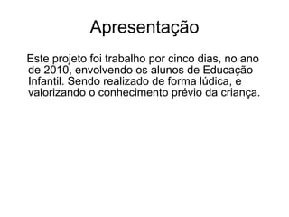 Apresentação Este projeto foi trabalho por cinco dias, no ano de 2010, envolvendo os alunos de Educação Infantil. Sendo realizado de forma lúdica, e valorizando o conhecimento prévio da criança. 