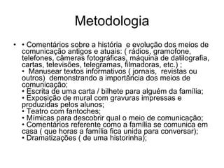 Metodologia •  Comentários sobre a história  e evolução dos meios de comunicação antigos e atuais: ( rádios, gramofone, telefones, câmeras fotográficas, máquina de datilografia, cartas, televisões, telegramas, filmadoras, etc.) ; •  Manusear textos informativos ( jornais,  revistas ou outros)  demonstrando a importância dos meios de comunicação; • Escrita de uma carta / bilhete para alguém da família; • Exposição de mural com gravuras impressas e produzidas pelos alunos; • Teatro com fantoches; • Mímicas para descobrir qual o meio de comunicação; • Comentários referente como a família se comunica em casa ( que horas a família fica unida para conversar);  • Dramatizações ( de uma historinha); 