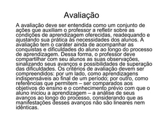 Avaliação A avaliação deve ser entendida como um conjunto de ações que auxiliam o professor a refletir sobre as condições de aprendizagem oferecidas, readequando e ajustando sua prática às necessidades dos alunos. A avaliação tem o caráter ainda de acompanhar as conquistas e dificuldades do aluno ao longo do processo de aprendizagem. Dessa forma, o professor deve compartilhar com seu alunos as suas observações, sinalizando seus avanços e possibilidades de superação das dificuldades. Os critérios de avaliação devem ser compreendidos: por um lado, como aprendizagens indispensáveis ao final de um período; por outro, como referências que permitem – ser comparados aos objetivos do ensino e o conhecimento prévio com que o aluno iniciou a aprendizagem – a análise de seus avanços ao longo do processo, considerando que as manifestações desses avanços não são lineares nem idênticas. 