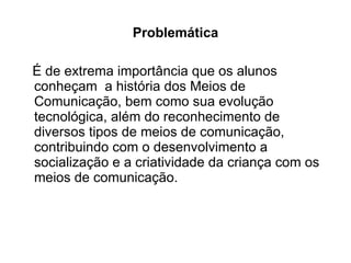 Problemática É de extrema importância que os alunos conheçam  a história dos Meios de Comunicação, bem como sua evolução tecnológica, além do reconhecimento de diversos tipos de meios de comunicação, contribuindo com o desenvolvimento a socialização e a criatividade da criança com os meios de comunicação. 