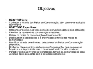 Objetivos OBJETIVO Geral: Conhecer a história dos Meios de Comunicação, bem como sua evolução tecnológica. OBJETIVOS Específicos: Reconhecer os diversos tipos de Meios de Comunicação e sua aplicação; Valorizar os recursos de comunicação existentes; Utilizar os meios de comunicação adequadamente; Desenvolver a socialização e a criatividades através dos meios de comunicação; Identificar através de mímicas / brincadeiras os Meios de Comunicação propostos; Conhecer diferentes tipos de Meios de Comunicação, bem como a sua função e sua importância para o desenvolvimento da vida moderna;  Perceber como as invenções tecnológicas tornam as comunicações cada vez mais ágeis de acordo com o seu desenvolvimento; 