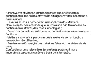 • Desenvolver atividades interdisciplinares que enriqueçam o conhecimento dos alunos através de situações vividas, concretas e estimulantes;  •Levar os alunos a perceberem a importância dos Meios de Comunicação, considerando que muitos ainda não têm acesso ao conhecimento através das novas tecnologias.;  •Descrever em sala de aula como se comunicam em casa com seus familiares;  •Visitar a secretaria e pesquisar quais meios de comunicação e tecnologias são utilizados;   •Realizar uma Exposição dos trabalhos feitos no mural da sala de aula; Confeccionar uma televisão e de telefones para reafirmar a importância da comunicação e a troca de informação. 