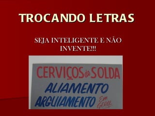 TROCANDO LETRAS SEJA INTELIGENTE E NÃO INVENTE!!! 