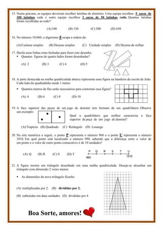 15. Numa gincana, as equipes deveriam recolher latinhas de alumínio. Uma equipe recolheu 5 sacos de
100 latinhas cada e outra equipe recolheu 3 sacos de 50 latinhas cada. Quantas latinhas
foram recolhidas ao todo?
(A)100 (B) 150 (C) 500 (D) 650
16. No número 10.060, o algarismo 6 ocupa a ordem da:
(A)Centena simples (B) Dezena simples (C) Unidade simples (D) Dezena de milhar
17. Sheila usou linhas retas fechadas para fazer este desenho.
 Quantas figuras de quatro lados foram desenhadas?
(A) 2 (B) 3 (C) 4 (D) 5
18. A parte destacada na malha quadriculada abaixo representa uma figura na bandeira da escola de João.
Cada lado do quadradinho mede 1 metro.
 Quantos metros de fita serão necessários para contornar essa figura?
(A) 4 (B) 6 (C) 8 (D) 10
19. A face superior das peças de um jogo de dominó tem formato de um quadrilátero. Observe
um exemplo:
Qual o quadrilátero que melhor caracteriza a face
superior da peça de um jogo de dominó?
(A)Trapézio (B) Quadrado (C) Retângulo (D) Losango
20. Na reta numérica a seguir, o ponto P representa o número 960 e o ponto U representa o número
1010. Em qual ponto está localizado o número 990, sabendo que a diferença entre o valor de
um ponto e o valor de outro ponto consecutivo é de 10 unidades?
(A) Q (B) R (C) S (D) T
21. A figura mostra um triângulo desenhado em uma malha quadriculada. Deseja-se desenhar um
triângulo com dimensão 2 vezes menor.
 As dimensões do novo triângulo ficarão:
(A) multiplicadas por 2. (B) divididas por 2.
(B) subtraídas em duas unidades. (D) divididas por 4
Boa Sorte, amores!
 