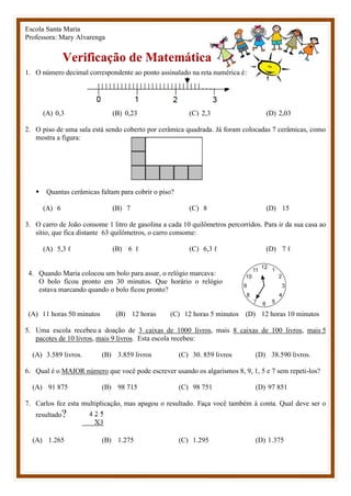 Escola Santa Maria
Professora: Mary Alvarenga
Verificação de Matemática
1. O número decimal correspondente ao ponto assinalado na reta numérica é:
(A) 0,3 (B) 0,23 (C) 2,3 (D) 2,03
2. O piso de uma sala está sendo coberto por cerâmica quadrada. Já foram colocadas 7 cerâmicas, como
mostra a figura:
 Quantas cerâmicas faltam para cobrir o piso?
(A) 6 (B) 7 (C) 8 (D) 15
3. O carro de João consome 1 litro de gasolina a cada 10 quilômetros percorridos. Para ir da sua casa ao
sítio, que fica distante 63 quilômetros, o carro consome:
(A) 5,3 ℓ (B) 6 ℓ (C) 6,3 ℓ (D) 7 ℓ
4. Quando Maria colocou um bolo para assar, o relógio marcava:
O bolo ficou pronto em 30 minutos. Que horário o relógio
estava marcando quando o bolo ficou pronto?
(A) 11 horas 50 minutos (B) 12 horas (C) 12 horas 5 minutos (D) 12 horas 10 minutos
5. Uma escola recebeu a doação de 3 caixas de 1000 livros, mais 8 caixas de 100 livros, mais 5
pacotes de 10 livros, mais 9 livros. Esta escola recebeu:
(A) 3.589 livros. (B) 3.859 livros (C) 30. 859 livros (D) 38.590 livros.
6. Qual é o MAIOR número que você pode escrever usando os algarismos 8, 9, 1, 5 e 7 sem repeti-los?
(A) 91 875 (B) 98 715 (C) 98 751 (D) 97 851
7. Carlos fez esta multiplicação, mas apagou o resultado. Faça você também à conta. Qual deve ser o
resultado?
(A) 1.265 (B) 1.275 (C) 1.295 (D) 1.375
 