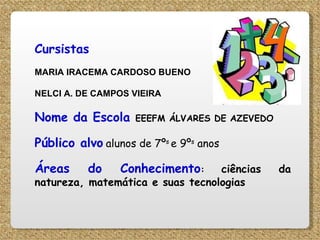 Cursistas   MARIA IRACEMA CARDOSO BUENO NELCI A. DE CAMPOS VIEIRA Nome da Escola   EEEFM ÁLVARES DE AZEVEDO Público alvo   alunos de 7º s  e 9º s  anos  Áreas do Conhecimento :  ciências da natureza, matemática e suas tecnologias 