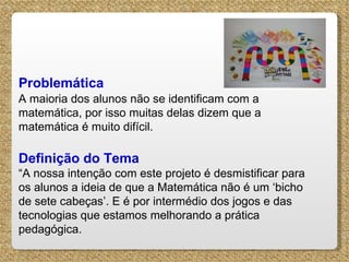 Problemática   A maioria dos alunos não se identificam com a matemática, por isso muitas delas dizem que a matemática é muito difícil.   Definição do Tema “ A nossa intenção com este projeto é desmistificar para os alunos a ideia de que a Matemática não é um ‘bicho de sete cabeças’. E é por intermédio dos jogos e das tecnologias que estamos melhorando a prática pedagógica. 
