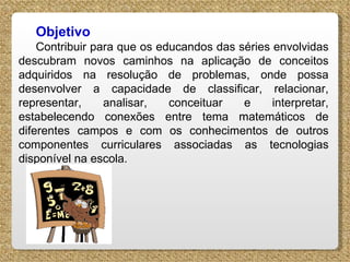 Objetivo  Contribuir para que os educandos das séries envolvidas descubram novos caminhos na aplicação de conceitos adquiridos na resolução de problemas, onde possa desenvolver a capacidade de classificar, relacionar, representar, analisar, conceituar e interpretar, estabelecendo conexões entre tema matemáticos de diferentes campos e com os conhecimentos de outros componentes curriculares associadas as tecnologias disponível na escola. 