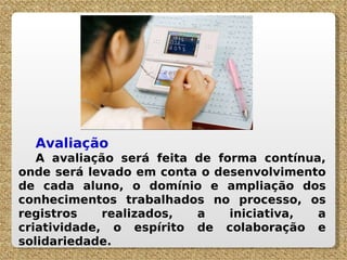Avaliação A avaliação será feita de forma contínua, onde será levado em conta o desenvolvimento de cada aluno, o domínio e ampliação dos conhecimentos trabalhados no processo, os registros realizados, a iniciativa, a criatividade, o espírito de colaboração e solidariedade. 