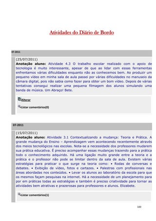 Atividades do Diário de Bordo


07-2011

   (25/07/2011)
   Anotação aluno: Atividade 4.3 O trabalho escolar realizado com o apoio de
   tecnologia é muito interessante, apesar de que ao lidar com essas ferramentas
   enfrentamos várias dificuldades enquanto não as conhecemos bem. Ao produzir um
   pequeno vídeo em minha sala de aula passei por várias dificuldades no manuseio da
   câmara digital, pois não sabia como fazer para obter um bom vídeo. Depois de várias
   tentativas consegui realizar uma pequena filmagem dos alunos simulando uma
   banda de música. Um Abraço! Bete.


          Alterar

          Listar comentários(0)




 07-2011

   (15/07/2011)
   Anotação aluno: Atividade 3.1 Contextualizando a mudança: Teoria e Prática. A
   grande mudança do Ensino – Aprendizagem vem acontecendo recentemente através
   dos meios tecnológicos nas escolas. Nota-se a necessidade dos professores mudarem
   sua prática educativa. É preciso acompanhar essas mudanças trazendo para a prática
   todo o conhecimento adquirido. Há uma ligação muito grande entre a teoria e a
   prática e o professor não pode se limitar dentro da sala de aula. Existem várias
   estratégias para praticar o que surge na teoria como: • Rodas de conversas e
   debates. • Exibição de vídeo, fotos e cartazes. • Palestras com profissionais nas
   áreas abordadas nos conteúdos. • Levar os alunos ao laboratório da escola para que
   os mesmos façam pesquisas na internet. Há a necessidade de um planejamento para
   por em práticas todas as estratégias e também é preciso criatividade para tornar as
   atividades bem atrativas e prazerosas para professores e alunos. Elizabete.

          Listar comentários(1)


                                                                             100
 
