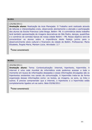 06-2011

 (25/06/2011)
 Anotação aluno: Realização da Aula Planejada: O Trabalho será realizado através
 de leituras e interpretações orais, observando atentamente a atenção e participação
 dos alunos da Escola Francisca Leite Braga. Belém- PB. A culminância deste trabalho
 terá também apresentação de imagens decorativas do São Pedro, danças, quadrilhas
 e o comércio de comidas típicas de nossa cidade Belém – PB. Nosso objetivo será de
 conscientizar os alunos sobre a importância deste festejo junino para o
 desenvolvimento sócio cultural e financeiro da cidade de Belém. Professoras: Maria
 Elizabete, Ângela Maria, Martem Lúcia. Atividade: 2.7

     Listar comentários(1)




06-2011

 (03/06/2011)
 Anotação aluno: Tema: Contextualização: Internet, hipertexto, hipermídia. A
 internet é uma rede mundial de informática onde podemos acessar a todo o
 momento em busca de informações desejadas e essas informações divulgadas são os
 hipertextos existentes nos canais da comunicação. A hipermídia trata-se da forma
 organizada dessas informações como: os textos, as imagens, os sons, os links e
 outros. É preciso compreender que a internet, o hipertexto e a hipermídia estão
 completamente ligados um ao outro. Bete 03/06/2011

     Listar comentários(1)




                                                                           101
 