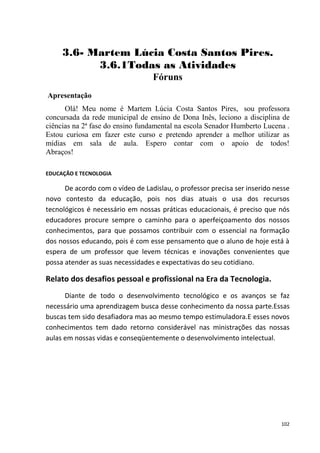 3.6- Martem Lúcia Costa Santos Pires.
           3.6.1Todas as Atividades
                                  Fóruns
Apresentação
      Olá! Meu nome é Martem Lúcia Costa Santos Pires, sou professora
concursada da rede municipal de ensino de Dona Inês, leciono a disciplina de
ciências na 2ª fase do ensino fundamental na escola Senador Humberto Lucena .
Estou curiosa em fazer este curso e pretendo aprender a melhor utilizar as
mídias em sala de aula. Espero contar com o apoio de todos!
Abraços!

EDUCAÇÃO E TECNOLOGIA

      De acordo com o vídeo de Ladislau, o professor precisa ser inserido nesse
novo contesto da educação, pois nos dias atuais o usa dos recursos
tecnológicos é necessário em nossas práticas educacionais, é preciso que nós
educadores procure sempre o caminho para o aperfeiçoamento dos nossos
conhecimentos, para que possamos contribuir com o essencial na formação
dos nossos educando, pois é com esse pensamento que o aluno de hoje está à
espera de um professor que levem técnicas e inovações convenientes que
possa atender as suas necessidades e expectativas do seu cotidiano.

Relato dos desafios pessoal e profissional na Era da Tecnologia.
      Diante de todo o desenvolvimento tecnológico e os avanços se faz
necessário uma aprendizagem busca desse conhecimento da nossa parte.Essas
buscas tem sido desafiadora mas ao mesmo tempo estimuladora.E esses novos
conhecimentos tem dado retorno considerável nas ministrações das nossas
aulas em nossas vidas e conseqüentemente o desenvolvimento intelectual.




                                                                            102
 