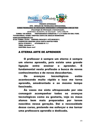 PROINFO INTEGRADO
                      NTE – NÚCLEO DE TECNOLOGIA EDUCACIONAL
     CURSO TECNOLOGIA NA EDUCAÇÃO: ENSINANDO E APRENDENDO COM AS TICS
                        (Tecnologia da Informação e Comunicação)
                  SECRETERIA MUNICIPAL DE EDUCAÇÃO – DONA INÊS/PB
    TURMA: 100 HORAS.       PROFISSIONAIS CURSISTAS: 1ª e 2ª FASES DO ENS. FUND.
TUTORA/EMAIL: IZABEL CRISTINA COSTA DE ARAÚJO RODRIGUES/
izabel.eproinfo@gmail.com
ID DA TURMA: 19.834. PERÍODO: 08/04/2011 ATÉ 08/08/2011.
        CURSISTAS: MARTEM LÚCIA COSTA SANTOS PIRES
        DATA: 27/04/2011    ATIVIDADE Nº: 1.1
        TEMA:_Atividade 1.1
        SUBTEMA: Quem sou?


      A ETERNA ARTE DE APRENDER

          O professor é sempre um eterno é sempre
      um eterno aprendiz, pois existe uma grande
      ligação    entre  ensinar   e   aprender.   É
      fundamental nesta profissão a busca de novos
      conhecimentos e de novas descobertas.
          Os      avanços    tecnológicos     estão
      acontecendo muito rápido e isso me torna
      aprendiz, amedrontada e ao mesmo tempo
      fascinada.
          Às vezes me sinto ultrapassada por não
      conseguir acompanhar todos os avanços
      tecnológicos como eu gostaria, vejo os meus
      alunos bem mais preparados por terem
      nascidos nessa geração. Daí a necessidade
      desse curso, pretendo me esforçar e me tornar
      uma professora aprendiz e dedicada.


                                                                                   103
 