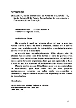 REFERÊNCIA
ELIZABETH, Maria Bianconcini de Almeida e ELISABETTE,
  Maria Brisola Brito Prado. Tecnologias de Informação e
  Comunicação na Educação.



     DATA: 18/05/2011    ATIVIDADE Nº: 1.3
     TEMA: Tecnologia na escola.



     As Mídias na Escola


     Na escola à qual eu leciono observei que o uso das
mídias ainda é feita de forma precária, apesar de a escola
contar com um laboratório de informática com datashow, dois
televisores e dois micrositem.
     A escola tem aproximadamente 1000 alunos são 10
classes funcionando nos três turnos e com 32 professores,
portanto para que os usos desses equipamentos tecnológicos
aconteçam de forma organizada tem que ser agendado o dia e
a hora do uso dos mesmos, dificultando assim o uso cotidiano.
     Mesmo assim, essas dificuldades não têm desestimulado
os educadores, pois boa parte usa os seus próprios
equipamentos tornando as aulas mais interessantes e
prazerosas, especialmente depois da implantação dos cursos
de tecnologias.

Referências

Escola Municipal Senador Humberto Lucena.
Rua: Anésio ferreira de Lima. S/N.
Dona Inês – PB.




                                                       104
 