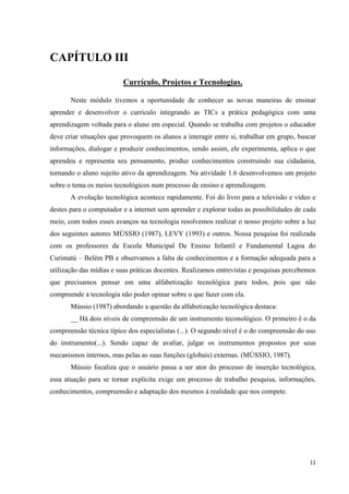 CAPÍTULO III

                         Currículo, Projetos e Tecnologias.

       Neste módulo tivemos a oportunidade de conhecer as novas maneiras de ensinar
aprender e desenvolver o currículo integrando as TICs a prática pedagógica com uma
aprendizagem voltada para o aluno em especial. Quando se trabalha com projetos o educador
deve criar situações que provoquem os alunos a interagir entre si, trabalhar em grupo, buscar
informações, dialogar e produzir conhecimentos, sendo assim, ele experimenta, aplica o que
aprendeu e representa seu pensamento, produz conhecimentos construindo sua cidadania,
tornando o aluno sujeito ativo da aprendizagem. Na atividade 1.6 desenvolvemos um projeto
sobre o tema os meios tecnológicos num processo de ensino e aprendizagem.
       A evolução tecnológica acontece rapidamente. Foi do livro para a televisão e vídeo e
destes para o computador e a internet sem aprender e explorar todas as possibilidades de cada
meio, com todos esses avanços na tecnologia resolvemos realizar o nosso projeto sobre a luz
dos seguintes autores MÙSSIO (1987), LEVY (1993) e outros. Nossa pesquisa foi realizada
com os professores da Escola Municipal De Ensino Infantil e Fundamental Lagoa do
Curimatú – Belém PB e observamos a falta de conhecimentos e a formação adequada para a
utilização das mídias e suas práticas docentes. Realizamos entrevistas e pesquisas percebemos
que precisamos pensar em uma alfabetização tecnológica para todos, pois que não
compreende a tecnologia não poder opinar sobre o que fazer com ela.
       Mússio (1987) abordando a questão da alfabetização tecnológica destaca:
       __ Há dois níveis de compreensão de um instrumento teconológico. O primeiro é o da
compreensão técnica típico dos especialistas (...). O segundo nível é o do compreensão do uso
do instrumento(...). Sendo capaz de avaliar, julgar os instrumentos propostos por seus
mecanismos internos, mas pelas as suas funções (globais) externas. (MÚSSIO, 1987).
       Mússio focaliza que o usuário passa a ser ator do processo de inserção tecnológica,
essa atuação para se tornar explicita exige um processo de trabalho pesquisa, informações,
conhecimentos, compreensão e adaptação dos mesmos á realidade que nos compete.




                                                                                           11
 