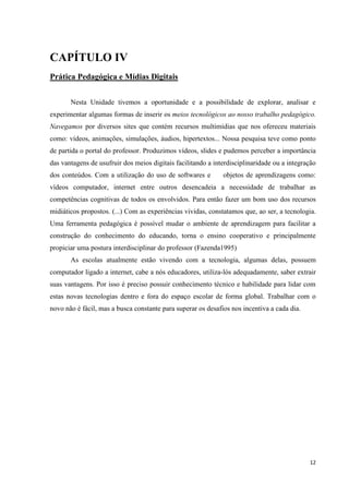 CAPÍTULO IV
Prática Pedagógica e Mídias Digitais


       Nesta Unidade tivemos a oportunidade e a possibilidade de explorar, analisar e
experimentar algumas formas de inserir os meios tecnológicos ao nosso trabalho pedagógico.
Navegamos por diversos sites que contém recursos multimídias que nos ofereceu materiais
como: vídeos, animações, simulações, áudios, hipertextos... Nossa pesquisa teve como ponto
de partida o portal do professor. Produzimos vídeos, slides e pudemos perceber a importância
das vantagens de usufruir dos meios digitais facilitando a interdisciplinaridade ou a integração
dos conteúdos. Com a utilização do uso de softwares e         objetos de aprendizagens como:
vídeos computador, internet entre outros desencadeia a necessidade de trabalhar as
competências cognitivas de todos os envolvidos. Para então fazer um bom uso dos recursos
midiáticos propostos. (...) Com as experiências vividas, constatamos que, ao ser, a tecnologia.
Uma ferramenta pedagógica é possível mudar o ambiente de aprendizagem para facilitar a
construção do conhecimento do educando, torna o ensino cooperativo e principalmente
propiciar uma postura interdisciplinar do professor (Fazenda1995)
       As escolas atualmente estão vivendo com a tecnologia, algumas delas, possuem
computador ligado a internet, cabe a nós educadores, utiliza-lós adequadamente, saber extrair
suas vantagens. Por isso é preciso possuir conhecimento técnico e habilidade para lidar com
estas novas tecnologias dentro e fora do espaço escolar de forma global. Trabalhar com o
novo não é fácil, mas a busca constante para superar os desafios nos incentiva a cada dia.




                                                                                             12
 