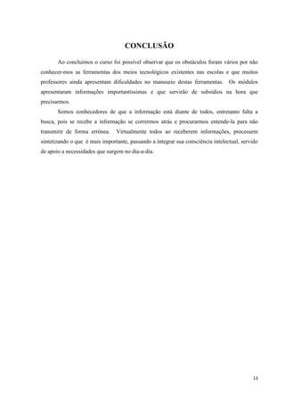 CONCLUSÃO

       Ao concluímos o curso foi possível observar que os obstáculos foram vários por não
conhecer-mos as ferramentas dos meios tecnológicos existentes nas escolas e que muitos
professores ainda apresentam dificuldades no manuseio destas ferramentas. Os módulos
apresentaram informações importantíssimas e que servirão de subsídios na hora que
precisarmos.
       Somos conhecedores de que a informação está diante de todos, entretanto falta a
busca, pois se recebe a informação se corrermos atrás e procurarmos entende-la para não
transmitir de forma errônea.    Virtualmente todos ao receberem informações, processem
sintetizando o que é mais importante, passando a integrar sua consciência intelectual, servido
de apoio a necessidades que surgem no dia-a-dia.




                                                                                           13
 