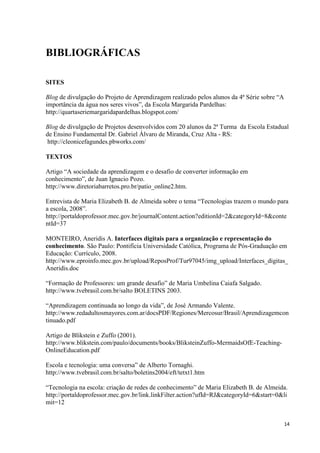 BIBLIOGRÁFICAS

SITES

Blog de divulgação do Projeto de Aprendizagem realizado pelos alunos da 4ª Série sobre “A
importância da água nos seres vivos”, da Escola Margarida Pardelhas:
http://quartaseriemargaridapardelhas.blogspot.com/

Blog de divulgação de Projetos desenvolvidos com 20 alunos da 2ª Turma da Escola Estadual
de Ensino Fundamental Dr. Gabriel Álvaro de Miranda, Cruz Alta - RS:
 http://cleonicefagundes.pbworks.com/

TEXTOS

Artigo “A sociedade da aprendizagem e o desafio de converter informação em
conhecimento”, de Juan Ignacio Pozo.
http://www.diretoriabarretos.pro.br/patio_online2.htm.

Entrevista de Maria Elizabeth B. de Almeida sobre o tema “Tecnologias trazem o mundo para
a escola, 2008”.
http://portaldoprofessor.mec.gov.br/journalContent.action?editionId=2&categoryId=8&conte
ntId=37

MONTEIRO, Aneridis A. Interfaces digitais para a organização e representação do
conhecimento. São Paulo: Pontifícia Universidade Católica, Programa de Pós-Graduação em
Educação: Currículo, 2008.
http://www.eproinfo.mec.gov.br/upload/ReposProf/Tur97045/img_upload/Interfaces_digitas_
Aneridis.doc

“Formação de Professores: um grande desafio” de Maria Umbelina Caiafa Salgado.
http://www.tvebrasil.com.br/salto BOLETINS 2003.

“Aprendizagem continuada ao longo da vida”, de José Armando Valente.
http://www.redadultosmayores.com.ar/docsPDF/Regiones/Mercosur/Brasil/Aprendizagemcon
tinuado.pdf

Artigo de Blikstein e Zuffo (2001).
http://www.blikstein.com/paulo/documents/books/BliksteinZuffo-MermaidsOfE-Teaching-
OnlineEducation.pdf

Escola e tecnologia: uma conversa” de Alberto Tornaghi.
http://www.tvebrasil.com.br/salto/boletins2004/eft/tetxt1.htm

“Tecnologia na escola: criação de redes de conhecimento” de Maria Elizabeth B. de Almeida.
http://portaldoprofessor.mec.gov.br/link.linkFilter.action?ufId=RJ&categoryId=6&start=0&li
mit=12


                                                                                            14
 