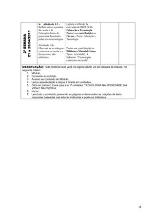 Atividade 1.3 –        Leitura e reflexão da
                  Refletir sobre a postura   entrevista de DOWBOR-
21 a 28/04/2011   da escola e da             Educação e Tecnologia.
                  Educação diante do         Postar sua contribuição no
  2ª SEMANA


                  panorama desenhado         Fórum - Tema: Educação e
                  pelas novas tecnologias    Tecnologia

                  Atividade 1.4-
                  Observar as tecnologias    Postar sua contribuição na
                  existentes na escola e a   Biblioteca Material/Aluno
                  forma como são             Tema: Atividade1. 4
                  utilizadas                 Subtema: “Tecnologias
                                             existentes na escola”

OBSERVAÇÃO: Todo material qual você vai agora utilizar vai ser através de cliques, no
seguinte roteiro:
   1. Módulo,
   2. Conteúdo do módulo,
   3. Acesso ao conteúdo do Módulo,
   4. Leia a apresentação e clique à direita em unidades,
   5. Clica no primeiro ícone (que é a 1ª unidade): TECNOLOGIA NA SOCIEDADE, NA
        VIDA E NA ESCOLA;
   6. Iniciar;
   7. Leia todo o conteúdo passando as páginas e desenvolva as criações de texto
        propostas baseadas nas leituras indicadas e poste na biblioteca.




                                                                                        18
 