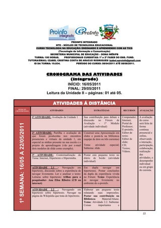 PROINFO INTEGRADO
                                                        NTE – NÚCLEO DE TECNOLOGIA EDUCACIONAL
                                         CURSO TECNOLOGIA NA EDUCAÇÃO: ENSINANDO E APRENDENDO COM AS TICS
                                                         (Tecnologia da Informação e Comunicação)
                                                   SECRETERIA MUNICIPAL DE EDUCAÇÃO – DONA INÊS/PB
                                        TURMA: 100 HORAS.     PROFISSIONAIS CURSISTAS: 1ª e 2ª FASES DO ENS. FUND.
                                   TUTORA/EMAIL: IZABEL CRISTINA COSTA DE ARAÚJO RODRIGUES/ izabel.eproinfo@gmail.com
                                       ID DA TURMA: 19.834.            PERÍODO DO CURSO: 08/04/2011 ATÉ 08/08/2011.




                                                  CRONOGRAMA DAS ATIVIDADES
                                                                (integrado)
                                                              INÍCIO: 16/05/2011
                                                              FINAL: 29/05/2011
                                                  Leitura da Unidade II – páginas: 01 até 05.

                                                        ATIVIDADES Á DISTÂNCIA
   DURAÇÃO
CRONOMETRADA                                         ATIVIDADES                               ESTRATÉGIAS                 RECURSOS      AVALIAÇÃO


                                     1ª ATIVIDADE: Avaliação da Unidade 1            Sua contribuição para debate e       Computador;   A avaliação
                                                                                     discussão     no    Fórum   de       Internet;     do curso
                                                                                     Avaliação      -   1º   Módulo       Portal do     será feita de
   1º SEMANA: 16/05 A 22/05/2011




                                                                                     (atividade individual)               Professor;    forma
                                                                                                                          E-proinfo;    contínua
                                     2ª ATIVIDADE: Partilha e avaliação do           Construir uma Apresentação em        Editor de     presencial e
                                     que foram produzidas nos encontros              slides e postá-la na biblioteca      texto;        online,
                                     presenciais e virtuais da unidade 1, em         (equipe de dois ou três cursistas)   Editor de     observando
                                     especial as mídias presente na sua escola e o                                        slide;        a interação,
                                     projeto de aprendizagem (vão por e-mail         Tema:     atividade     especial;    CD;           participação,
                                     dois modelos de slide como exemplo).            Subtema: slide.                      Textos;       colaboração,
                                                                                                                          Vídeos.       realização
                                     3ª ATIVIDADE: Contextualização do               Postar este pequeno texto no                       das
                                     Tema: Internet, Hipertexto e Hipermídia.        diário de bordo (atividade                         atividades, o
                                                                                     individual)                                        desempenho
                                                                                                                                        individual
                                     ATIVIDADE 2.1 - Navegação em                    Em      dupla   navegar    em                      ou em grupo
                                     hipertexto, discussão sobre a experiência de    hipertextos. Postar conclusões                     do cursista.
                                     navegar livremente. Ler e analisar o texto:     da dupla da experiência vivida
                                     Leituras sobre hipertexto: trilhas para o       no Fórum: Tema- Experiência
                                     pesquisador- Ana Elisa Ribeiro (CD ou           de navegar livremente no
                                     internet)                                       ambiente do e-proinfo.

                                     ATIVIDADE 2.2 - Navegando em                    Elaborar um pequeno texto
                                     hipertexto sobre hipertexto. Navegar na         relatando suas impressões.
                                     página da Wikipédia que trata de hipertexto.    Postar sua contribuição na
                                                                                     Biblioteca    Material/Aluno.
                                                                                     Tema: Atividade 2.2. Subtema:
                                                                                     Coisas     importantes      e


                                                                                                                                           22
 