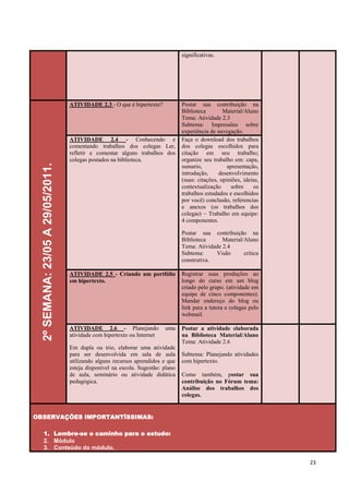 significativas.




                                   ATIVIDADE 2.3 - O que é hipertexto?            Postar sua contribuição na
                                                                                  Biblioteca        Material/Aluno
                                                                                  Tema: Atividade 2.3
                                                                                  Subtema: Impressões sobre
                                                                                  experiência de navegação.
                                   ATIVIDADE 2.4 - Conhecendo e                   Faça o download dos trabalhos
                                   comentando trabalhos dos colegas Ler,          dos colegas escolhidos para
                                   refletir e comentar alguns trabalhos dos       citação em seu trabalho;
                                   colegas postados na biblioteca.                organize seu trabalho em: capa,
  2º SEMANA: 23/05 A 29/05/2011.




                                                                                  sumario,            apresentação,
                                                                                  introdução,     desenvolvimento
                                                                                  (suas: citações, opiniões, ideias,
                                                                                  contextualização      sobre    os
                                                                                  trabalhos estudados e escolhidos
                                                                                  por você) conclusão, referencias
                                                                                  e anexos (os trabalhos dos
                                                                                  colegas) – Trabalho em equipe:
                                                                                  4 componentes.

                                                                                  Postar sua contribuição na
                                                                                  Biblioteca      Material/Aluno
                                                                                  Tema: Atividade 2.4
                                                                                  Subtema:     Visão       critica
                                                                                  construtiva.

                                   ATIVIDADE 2.5 - Criando um portfólio           Registrar suas produções ao
                                   em hipertexto.                                 longo do curso em um blog
                                                                                  criado pelo grupo. (atividade em
                                                                                  equipe de cinco componentes).
                                                                                  Mandar endereço do blog ou
                                                                                  link para a tutora e colegas pelo
                                                                                  webmail.

                                   ATIVIDADE 2.6 - Planejando             uma     Postar a atividade elaborada
                                   atividade com hipertexto ou Internet           na Biblioteca Material/Aluno
                                                                                  Tema: Atividade 2.6
                                   Em dupla ou trio, elaborar uma atividade
                                   para ser desenvolvida em sala de aula          Subtema: Planejando atividades
                                   utilizando alguns recursos aprendidos e que    com hipertexto.
                                   esteja disponível na escola. Sugestão: plano
                                   de aula, seminário ou atividade didática       Como também, postar sua
                                   pedagógica.                                    contribuição no Fórum tema:
                                                                                  Análise dos trabalhos dos
                                                                                  colegas.


OBSERVAÇÕES IMPORTANTÍSSIMAS:

    1. Lembre-se o caminho para o estudo:
    2. Módulo
    3. Conteúdo do módulo,

                                                                                                                       23
 