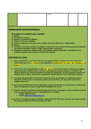 opinião.




OBSERVAÇÕES IMPORTANTÍSSIMAS:

  10. Lembre-se o caminho para o estudo:
  11. Módulo
  12. Conteúdo do módulo,
  13. Acesso ao conteúdo do Módulo,
  14. Clique à direita em unidades,
  15. Clique no segundo ícone (que é a 2ª unidade): Internet, Hipertexto e Hipermídia.
  16. Iniciar;
  17. Leia todo o conteúdo passando as páginas e desenvolva as criações de texto propostas baseadas
      nas leituras indicadas e poste no lugar sugerido pelo cronograma.
  18. Pesquisa na Internet à vontade, porém, com etiqueta, responsabilidade e veracidade de sua
      produção pessoal, além de citar as referências visitadas.


DERETRIZES DO CURSO:

  7. Cada atividade tem o seu tempo para ser executada, portanto, cumpra-as em seu tempo pré-
     determinado para não se atrasar e nem atrapalhar o andamento do curso, dos cursista e da
     tutora.

  8. O Curso tem várias flexibilidades, porém não abuse e use de bom senso; se atrasar por alguma
     razão comunique, justifique que eu ativarei a atividade que precisas postar no momento, isto
     significa lembrar que deverá está dentro do prazo do cronograma. Já casos especiais (doença do
     cursista, filho ou filha, compromisso profissional inadiável) haverá outra negociação possível.

  9. O cursista não pode faltar ao Encontro Presencial, salvo por atestado ou justificativo junto a
     Secretaria de Educação e em especial a tutora, pois é dia letivo, por isso, pode custar ônus
     negativo para você.

  10. Os Encontros Presenciais são pré-agendados, aonde vem facilitar sua vida pessoal e profissional,
      assim se organize e cumpra a carga horária obrigatória do Curso.

  11. Falta do cursista no Encontro Presencial sem aviso prévio, mensagem, e-mail ou telefonema direto
      a tutora, acarretará falta no Curso. Recapitulando os contatos:
             Celular: (83)8116-6760
             E-mail: izabel.eproinfo@gmail.com

  12. O Curso é composto de quatro módulos; carga horário de 100 horas; nota para aprovação mínima:
      6,0; presença efetiva em Encontro presencial: 80%.




                                                                                                  26
 