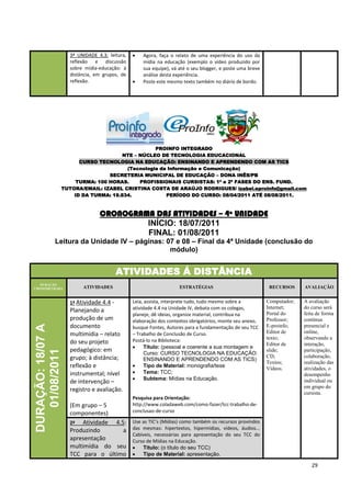 3ª UNIDADE 4.3: leitura,       Agora, faça o relato de uma experiência do uso da
                     reflexão e discussão           mídia na educação (exemplo o vídeo produzido por
                     sobre mídia-educação: à        sua equipe), vá até o seu blogger, e poste uma breve
                     distância, em grupos, de       análise desta experiência.
                     reflexão.                      Poste este mesmo texto também no diário de bordo.




                                                   PROINFO INTEGRADO
                                        NTE – NÚCLEO DE TECNOLOGIA EDUCACIONAL
                         CURSO TECNOLOGIA NA EDUCAÇÃO: ENSINANDO E APRENDENDO COM AS TICS
                                         (Tecnologia da Informação e Comunicação)
                                   SECRETERIA MUNICIPAL DE EDUCAÇÃO – DONA INÊS/PB
                        TURMA: 100 HORAS.     PROFISSIONAIS CURSISTAS: 1ª e 2ª FASES DO ENS. FUND.
                   TUTORA/EMAIL: IZABEL CRISTINA COSTA DE ARAÚJO RODRIGUES/ izabel.eproinfo@gmail.com
                       ID DA TURMA: 19.834.            PERÍODO DO CURSO: 08/04/2011 ATÉ 08/08/2011.



                                 CRONOGRAMA DAS ATIVIDADES – 4ª UNIDADE
                                          INÍCIO: 18/07/2011
                                          FINAL: 01/08/2011
            Leitura da Unidade IV – páginas: 07 e 08 – Final da 4ª Unidade (conclusão do
                                              módulo)


                                          ATIVIDADES Á DISTÂNCIA
   DURAÇÃO
CRONOMETRADA              ATIVIDADES                                ESTRATÉGIAS                             RECURSOS     AVALIAÇÃO


                     1ª Atividade 4.4 -         Leia, assista, interprete tudo, tudo mesmo sobre a         Computador;   A avaliação
                                                atividade 4.4 na Unidade IV, debata com os colegas,        Internet;     do curso será
                     Planejando a                                                                          Portal do     feita de forma
                                                planeje, dê ideias, organize material, contribua na
                     produção de um             elaboração dos contextos obrigatórios, monte seu anexo,    Professor;    contínua
                     documento
DURAÇÃO: 18/07 A




                                                busque Fontes, Autores para a fundamentação de seu TCC     E-proinfo;    presencial e
                     multimídia – relato        – Trabalho de Conclusão de Curso.                          Editor de     online,
                                                Postá-lo na Biblioteca:                                    texto;        observando a
                     do seu projeto                                                                        Editor de     interação,
                                                      Título: (pessoal e coerente a sua montagem e
                     pedagógico: em                                                                        slide;        participação,
   01/08/2011




                                                      Curso: CURSO TECNOLOGIA NA EDUCAÇÃO:
                     grupo; à distância;                                                                   CD;           colaboração,
                                                      ENSINANDO E APRENDENDO COM AS TICS)
                                                                                                           Textos;       realização das
                     reflexão e                       Tipo de Material: monografia/tese
                                                                                                           Vídeos.       atividades, o
                     instrumental; nível              Tema: TCC;                                                         desempenho
                                                      Subtema: Mídias na Educação.
                     de intervenção –                                                                                    individual ou
                                                                                                                         em grupo do
                     registro e avaliação.                                                                               cursista.
                                                Pesquisa para Orientação:
                     (Em grupo – 5              http://www.coladaweb.com/como-fazer/tcc-trabalho-de-
                     componentes)               conclusao-de-curso

                     2ª   Atividade 4.5:        Use as TIC’s (Mídias) como também os recursos provindos
                     Produzindo        a        das mesmas: hipertextos, hipermídias, vídeos, áudios...
                                                Cabíveis, necessárias para apresentação do seu TCC do
                     apresentação               Curso de Mídias na Educação.
                     multimídia do seu               Título: (o título do seu TCC)
                     TCC para o último               Tipo de Material: apresentação.

                                                                                                                            29
 
