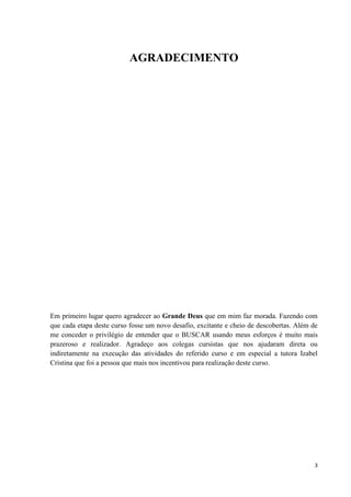 AGRADECIMENTO




Em primeiro lugar quero agradecer ao Grande Deus que em mim faz morada. Fazendo com
que cada etapa deste curso fosse um novo desafio, excitante e cheio de descobertas. Além de
me conceder o privilégio de entender que o BUSCAR usando meus esforços é muito mais
prazeroso e realizador. Agradeço aos colegas cursistas que nos ajudaram direta ou
indiretamente na execução das atividades do referido curso e em especial a tutora Izabel
Cristina que foi a pessoa que mais nos incentivou para realização deste curso.




                                                                                         3
 
