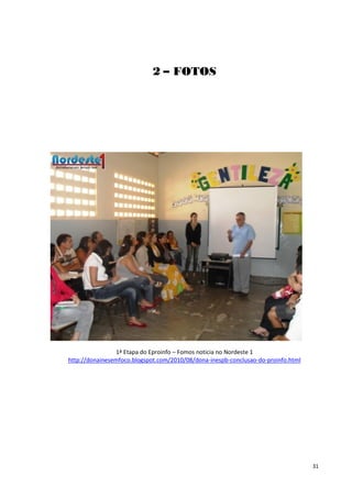 2 – FOTOS




                1ª Etapa do Eproinfo – Fomos noticia no Nordeste 1
http://donainesemfoco.blogspot.com/2010/08/dona-inespb-conclusao-do-proinfo.html




                                                                                   31
 