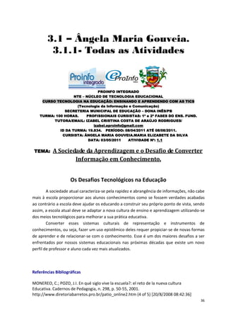 3.1 – Ângela Maria Gouveia.
         3.1.1- Todas as Atividades



                               PROINFO INTEGRADO
                    NTE – NÚCLEO DE TECNOLOGIA EDUCACIONAL
     CURSO TECNOLOGIA NA EDUCAÇÃO: ENSINANDO E APRENDENDO COM AS TICS
                     (Tecnologia da Informação e Comunicação)
               SECRETERIA MUNICIPAL DE EDUCAÇÃO – DONA INÊS/PB
    TURMA: 100 HORAS.     PROFISSIONAIS CURSISTAS: 1ª e 2ª FASES DO ENS. FUND.
          TUTORA/EMAIL: IZABEL CRISTINA COSTA DE ARAÚJO RODRIGUES/
                             izabel.eproinfo@gmail.com
             ID DA TURMA: 19.834. PERÍODO: 08/04/2011 ATÉ 08/08/2011.
              CURSISTA: ÂNGELA MARIA GOUVEIA.MARIA ELIZABETE DA SILVA
                           DATA: 03/05/2011    ATIVIDADE Nº: 1.1


 TEMA:     A Sociedade da Aprendizagem e o Desafio de Converter
                   Informação em Conhecimento.


                    Os Desafios Tecnológicos na Educação
        A sociedade atual caracteriza-se pela rapidez e abrangência de informações, não cabe
mais à escola proporcionar aos alunos conhecimentos como se fossem verdades acabadas
ao contrário a escola deve ajudar os educando a construir seu próprio ponto de vista, sendo
assim, a escola atual deve se adaptar a nova cultura de ensino e aprendizagem utilizando-se
dos meios tecnológicos para melhorar a sua prática educativa.
        Converter esses sistemas culturais de representação e instrumentos de
conhecimentos, ou seja, fazer um uso epistêmico deles requer propiciar-se de novas formas
de aprender e de relacionar-se com o conhecimento. Esse é um dos maiores desafios a ser
enfrentados por nossos sistemas educacionais nas próximas décadas que existe um novo
perfil de professor e aluno cada vez mais atualizados.




Referências Bibliográficas

MONEREO, C.; POZO, J.I. En qué siglo vive la escuela?: el reto de la nueva cultura
Educativa. Cadernos de Pedagogia, n. 298, p. 50-55, 2001.
http://www.diretoriabarretos.pro.br/patio_online2.htm (4 of 5) [20/8/2008 08:42:36]
                                                                                         36
 