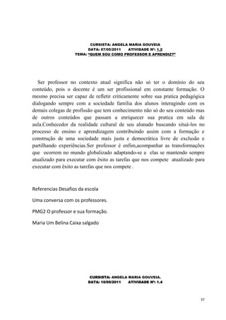 CURSISTA: ANGELA MARIA GOUVEIA
                         DATA: 07/05/2011 ATIVIDADE Nº: 1.2
                   TEMA: “QUEM SOU COMO PROFESSOR E APRENDIZ?”




   Ser professor no contexto atual significa não só ter o domínio do seu
conteúdo, pois o docente é um ser profissional em constante formação. O
mesmo precisa ser capaz de refletir criticamente sobre sua pratica pedagógica
dialogando sempre com a sociedade família dos alunos interagindo com os
demais colegas de profissão que tem conhecimento não só do seu conteúdo mas
de outros conteúdos que passam a enriquecer sua pratica em sala de
aula.Conhecedor da realidade cultural de seu alunado buscando situá-los no
processo de ensino e aprendizagem contribuindo assim com a formação e
construção de uma sociedade mais justa e democrática livre de exclusão e
partilhando experiências.Ser professor é enfim,acompanhar as transformações
que ocorrem no mundo globalizado adaptando-se a elas se mantendo sempre
atualizado para executar com êxito as tarefas que nos compete atualizado para
executar com êxito as tarefas que nos compete .



Referencias Desafios da escola

Uma conversa com os professores.

PMG2 O professor e sua formação.

Maria Um Belina Caixa salgado




                          CURSISTA: ANGELA MARIA GOUVEIA.
                         DATA: 10/05/2011  ATIVIDADE Nº: 1.4




                                                                           37
 